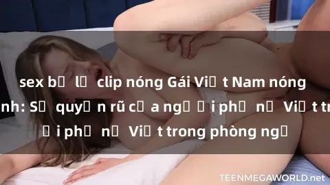 sex bị lộ clip nóng Gái Việt Nam nóng bỏng khi làm tình: Sự quyến rũ của người phụ nữ Việt trong phòng ngủ