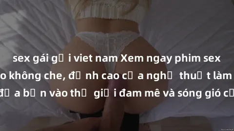 sex gái gọi viet nam Xem ngay phim sex HD chất lượng cao không che, đỉnh cao của nghệ thuật làm tình, đưa bạn vào thế giới đam mê và sóng gió của tình yêu không giới hạn.