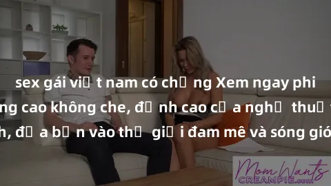 sex gái việt nam có chồng Xem ngay phim sex HD chất lượng cao không che, đỉnh cao của nghệ thuật làm tình, đưa bạn vào thế giới đam mê và sóng gió của tình yêu không giới hạn.