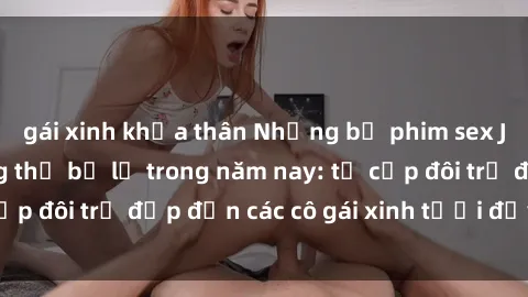 gái xinh khỏa thân Những bộ phim sex JAV hot nhất không thể bỏ lỡ trong năm nay: từ cặp đôi trẻ đẹp đến các cô gái xinh tươi đầy sức hút.