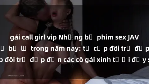 gái call girl vip Những bộ phim sex JAV hot nhất không thể bỏ lỡ trong năm nay: từ cặp đôi trẻ đẹp đến các cô gái xinh tươi đầy sức hút.