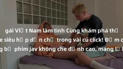 gái Việt Nam làm tình Cùng khám phá thế giới jav không che siêu hấp dẫn chỉ trong vài cú click! Đắm chìm trong những bộ phim jav không che đỉnh cao, mang lại trải nghiệm thú vị và đầy kích thích.