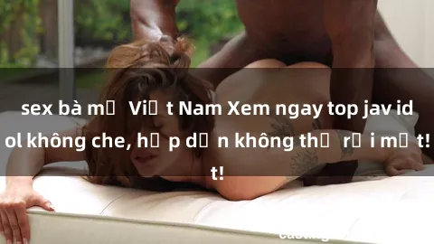 sex bà mẹ Việt Nam Xem ngay top jav idol không che, hấp dẫn không thể rời mắt!