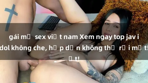 gái mỹ sex việt nam Xem ngay top jav idol không che, hấp dẫn không thể rời mắt!