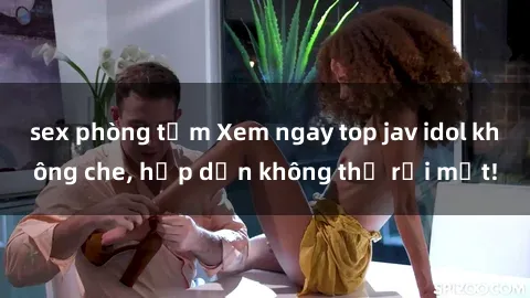 sex phòng tắm Xem ngay top jav idol không che, hấp dẫn không thể rời mắt!