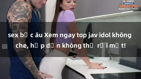 sex bắc âu Xem ngay top jav idol không che, hấp dẫn không thể rời mắt!
