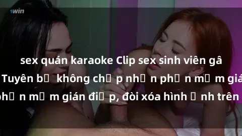 sex quán karaoke Clip sex sinh viên gây sốt mạng xã hội: Tuyên bố không chấp nhận phần mềm gián điệp, đòi xóa hình ảnh trên internet