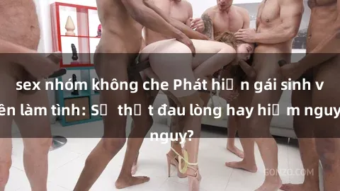 sex nhóm không che Phát hiện gái sinh viên làm tình: Sự thật đau lòng hay hiểm nguy?