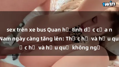sex trên xe bus Quan hệ tình dục của nữ sinh Việt Nam ngày càng tăng lên: Thực hư và hậu quả không ngờ