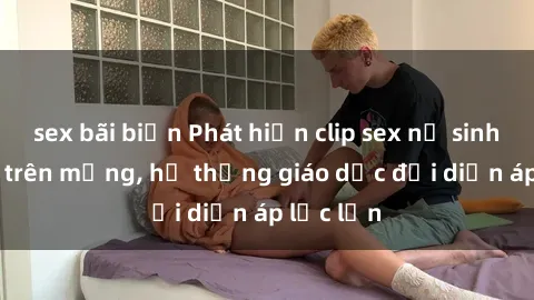 sex bãi biển Phát hiện clip sex nữ sinh gây sốc trên mạng, hệ thống giáo dục đối diện áp lực lớn
