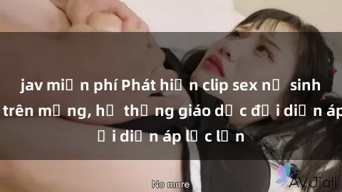 jav miễn phí Phát hiện clip sex nữ sinh gây sốc trên mạng, hệ thống giáo dục đối diện áp lực lớn
