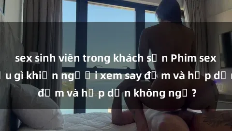 sex sinh viên trong khách sạn Phim sex học sinh: Điều gì khiến người xem say đắm và hấp dẫn không ngờ?
