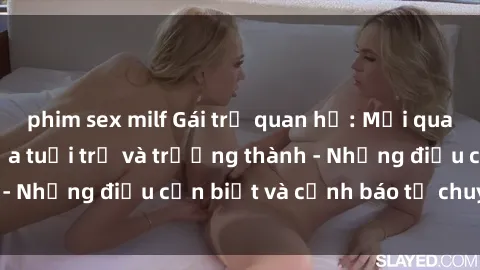 phim sex milf Gái trẻ quan hệ: Mối quan hệ khác biệt giữa tuổi trẻ và trưởng thành - Những điều cần biết và cảnh báo từ chuyên gia