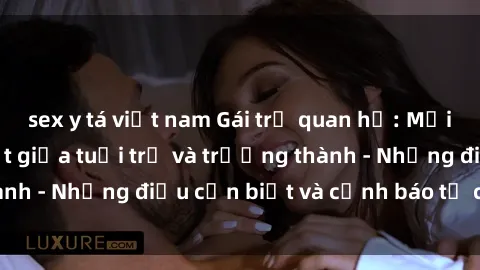 sex y tá việt nam Gái trẻ quan hệ: Mối quan hệ khác biệt giữa tuổi trẻ và trưởng thành - Những điều cần biết và cảnh báo từ chuyên gia