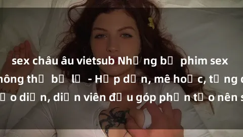 sex châu âu vietsub Những bộ phim sex gái già đỉnh cao không thể bỏ lỡ - Hấp dẫn, mê hoặc, từng đạo diễn, diễn viên đều góp phần tạo nên sự hấp dẫn, kích thích.