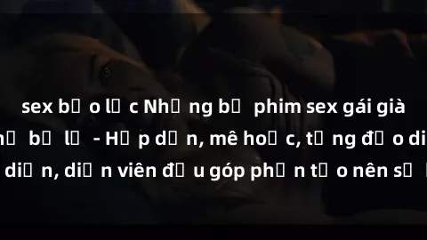 sex bạo lực Những bộ phim sex gái già đỉnh cao không thể bỏ lỡ - Hấp dẫn, mê hoặc, từng đạo diễn, diễn viên đều góp phần tạo nên sự hấp dẫn, kích thích.