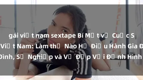 gái việt nam sextape Bí Mật về Cuộc Sống Của Các MILF Việt Nam: Làm thế Nào Họ Điều Hành Gia Đình, Sự Nghiệp và Vẻ Đẹp Với Định Hình Văn Hóa Đương Đại