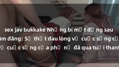 sex jav bukkake Những bí mật đằng sau vẻ ngoài gái già dâm đãng: Sự thật đau lòng về cuộc sống của phụ nữ đã qua tuổi thanh xuân