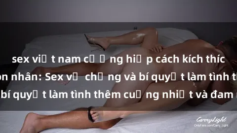 sex việt nam cưỡng hiếp cách kích thích đam mê trong hôn nhân: Sex vợ chồng và bí quyết làm tình thêm cuồng nhiệt và đam mê