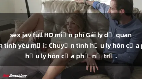 sex jav full HD miễn phí Gái ly dị quan hệ tìm kiếm tình yêu mới: Chuyện tình hậu ly hôn của phụ nữ trẻ.