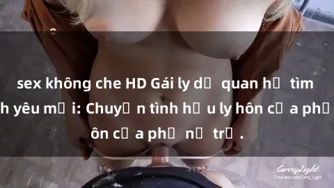 sex không che HD Gái ly dị quan hệ tìm kiếm tình yêu mới: Chuyện tình hậu ly hôn của phụ nữ trẻ.