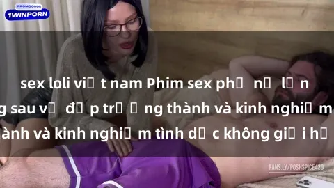 sex loli việt nam Phim sex phụ nữ lớn tuổi: Sức hút đằng sau vẻ đẹp trưởng thành và kinh nghiệm tình dục không giới hạn