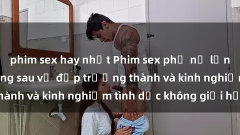 phim sex hay nhất Phim sex phụ nữ lớn tuổi: Sức hút đằng sau vẻ đẹp trưởng thành và kinh nghiệm tình dục không giới hạn