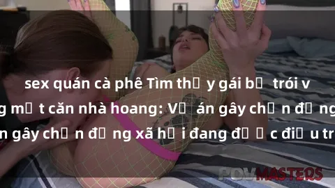 sex quán cà phê Tìm thấy gái bị trói và bị hiếp dâm trong một căn nhà hoang: Vụ án gây chấn động xã hội đang được điều tra vào.