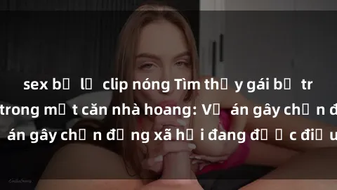 sex bị lộ clip nóng Tìm thấy gái bị trói và bị hiếp dâm trong một căn nhà hoang: Vụ án gây chấn động xã hội đang được điều tra vào.