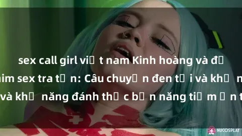 sex call girl việt nam Kinh hoàng và đầy kích thích với phim sex tra tấn: Câu chuyện đen tối và khả năng đánh thức bản năng tiềm ẩn trong con người