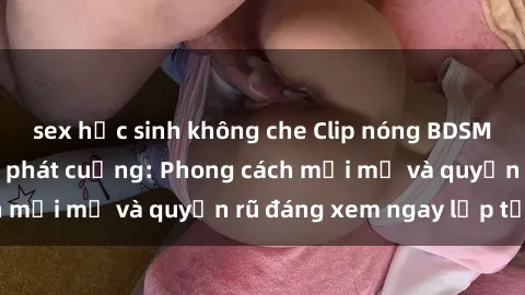 sex học sinh không che Clip nóng BDSM khiến người xem phát cuồng: Phong cách mới mẻ và quyến rũ đáng xem ngay lập tức!