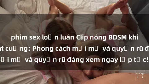 phim sex loạn luân Clip nóng BDSM khiến người xem phát cuồng: Phong cách mới mẻ và quyến rũ đáng xem ngay lập tức!