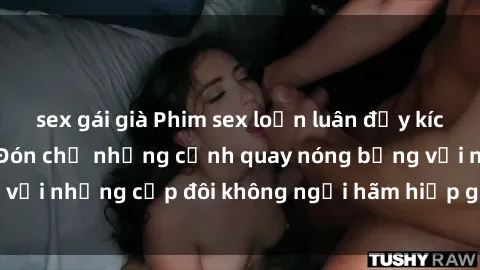 sex gái già Phim sex loạn luân đầy kích thích không che - Đón chờ những cảnh quay nóng bỏng với những cặp đôi không ngại hãm hiếp gia đình trong lòng