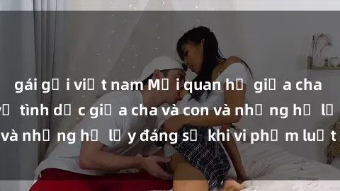 gái gọi việt nam Mối quan hệ giữa cha và con: Sự thật về tình dục giữa cha và con và những hệ lụy đáng sợ khi vi phạm luật pháp.