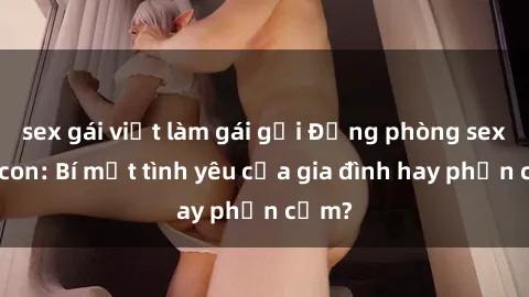 sex gái việt làm gái gọi Động phòng sex mẹ con: Bí mật tình yêu của gia đình hay phản cảm?