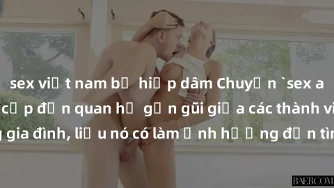 sex việt nam bị hiếp dâm Chuyện `sex anh em ruột` - Đề cập đến quan hệ gần gũi giữa các thành viên trong gia đình, liệu nó có làm ảnh hưởng đến tình cảm gia đình hay không?