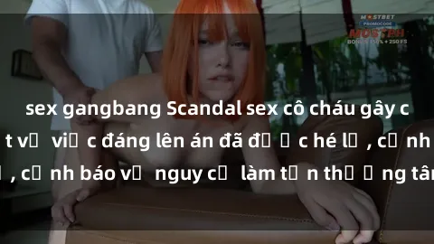 sex gangbang Scandal sex cô cháu gây chấn động: Chi tiết vụ việc đáng lên án đã được hé lộ, cảnh báo về nguy cơ làm tổn thương tâm hồn trẻ em.