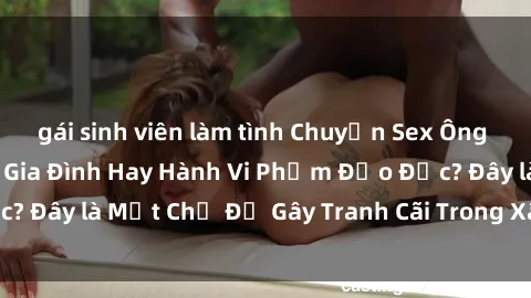 gái sinh viên làm tình Chuyện Sex Ông Cháu: Mối Quan Hệ Gia Đình Hay Hành Vi Phạm Đạo Đức? Đây là Một Chủ Đề Gây Tranh Cãi Trong Xã Hội Hiện Nay.