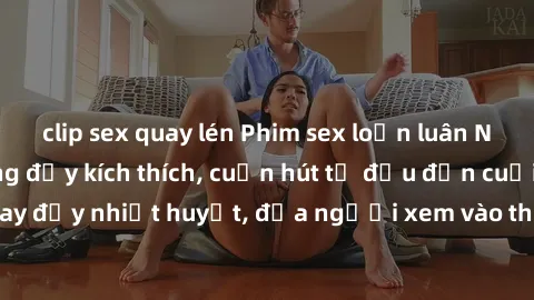 clip sex quay lén Phim sex loạn luân Nhật Bản: Hành động đầy kích thích, cuốn hút từ đầu đến cuối. Những cảnh quay đầy nhiệt huyết, đưa người xem vào thế giới độc đáo của tình thân. Đừng bỏ lỡ!