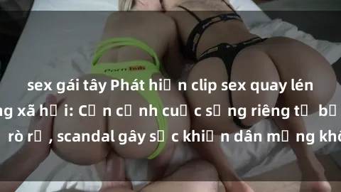 sex gái tây Phát hiện clip sex quay lén hot nhất trên mạng xã hội: Cận cảnh cuộc sống riêng tư bị rò rỉ, scandal gây sốc khiến dân mạng không khỏi bàng hoàng