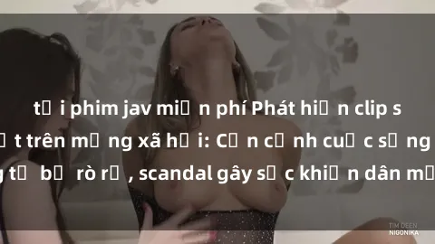 tải phim jav miễn phí Phát hiện clip sex quay lén hot nhất trên mạng xã hội: Cận cảnh cuộc sống riêng tư bị rò rỉ, scandal gây sốc khiến dân mạng không khỏi bàng hoàng