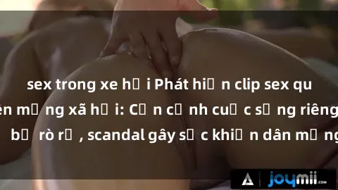 sex trong xe hơi Phát hiện clip sex quay lén hot nhất trên mạng xã hội: Cận cảnh cuộc sống riêng tư bị rò rỉ, scandal gây sốc khiến dân mạng không khỏi bàng hoàng