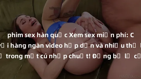 phim sex hàn quốc Xem sex miễn phí: Cùng trải nghiệm với hàng ngàn video hấp dẫn và nhiều thể loại đa dạng chỉ trong một cú nhấp chuột! Đừng bỏ lỡ cơ hội thưởng thức tuyệt vời này ngay hôm nay!