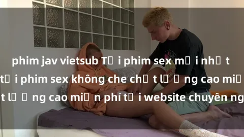 phim jav vietsub Tải phim sex mới nhất hot nhất - Xem và tải phim sex không che chất lượng cao miễn phí tại website chuyên nghiệp.