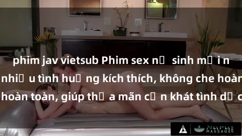 phim jav vietsub Phim sex nữ sinh mới nhất: Trải nghiệm nhiều tình huống kích thích, không che hoàn toàn, giúp thỏa mãn cơn khát tình dục của các bạn trẻ
