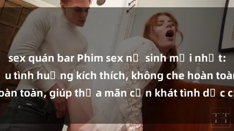 sex quán bar Phim sex nữ sinh mới nhất: Trải nghiệm nhiều tình huống kích thích, không che hoàn toàn, giúp thỏa mãn cơn khát tình dục của các bạn trẻ
