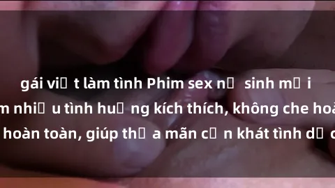 gái việt làm tình Phim sex nữ sinh mới nhất: Trải nghiệm nhiều tình huống kích thích, không che hoàn toàn, giúp thỏa mãn cơn khát tình dục của các bạn trẻ
