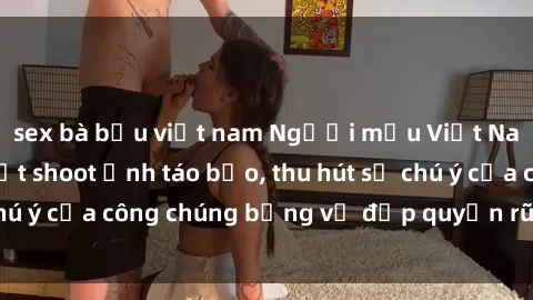 sex bà bầu việt nam Người mẫu Việt Nam gây sốt với loạt shoot ảnh táo bạo, thu hút sự chú ý của công chúng bằng vẻ đẹp quyến rũ và gợi cảm.