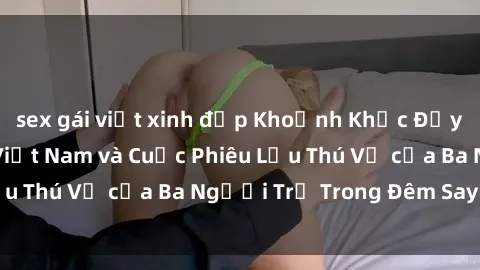 sex gái việt xinh đẹp Khoảnh Khắc Đầy Kịch Tính: Sex  Việt Nam và Cuộc Phiêu Lưu Thú Vị của Ba Người Trẻ Trong Đêm Say Đắm