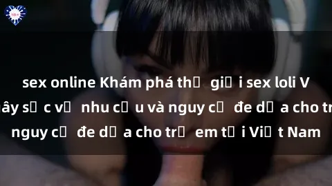 sex online Khám phá thế giới sex loli Việt Nam: Sự thật gây sốc về nhu cầu và nguy cơ đe dọa cho trẻ em tại Việt Nam